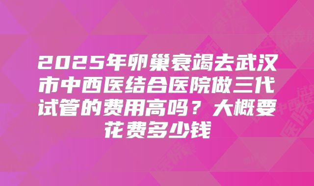 2025年卵巢衰竭去武汉市中西医结合医院做三代试管的费用高吗?大概要花费多少钱