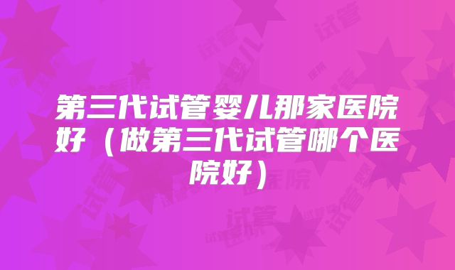第三代试管婴儿那家医院好(做第三代试管哪个医院好)