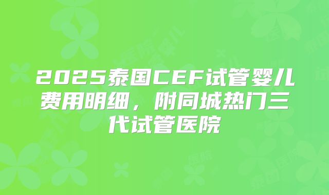 2025泰国CEF试管婴儿费用明细，附同城热门三代试管医院