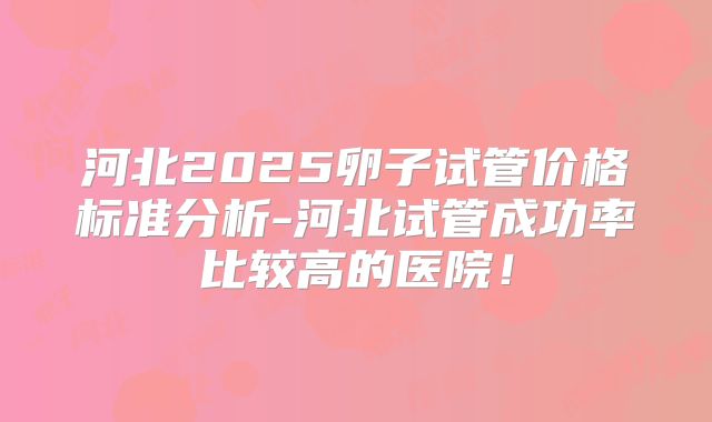 河北2025卵子试管价格标准分析-河北试管成功率比较高的医院！