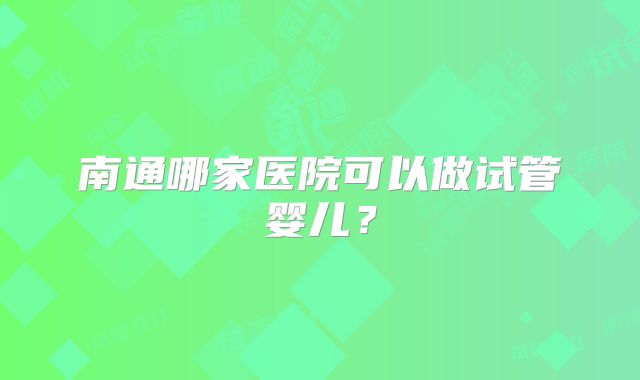 南通哪家医院可以做试管婴儿？