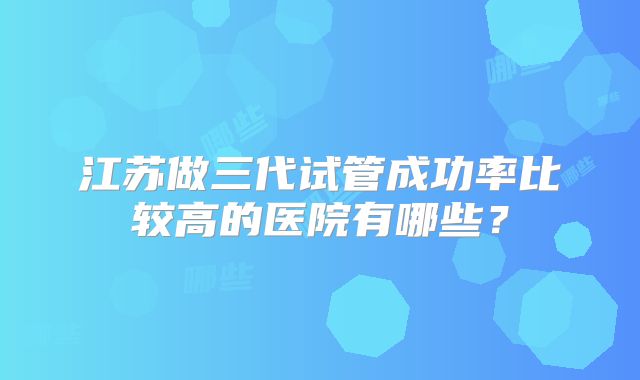 江苏做三代试管成功率比较高的医院有哪些?