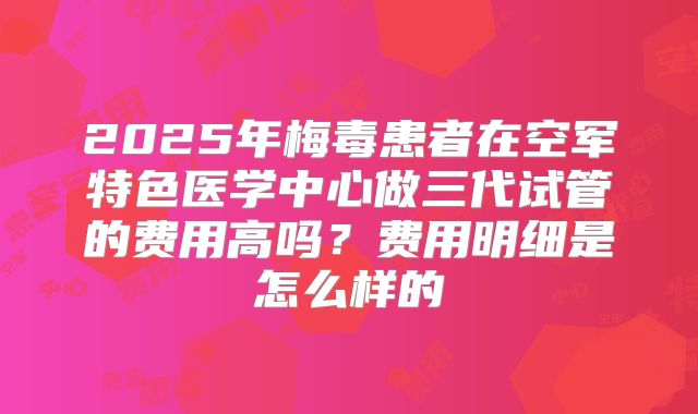 2025年梅毒患者在空军特色医学中心做三代试管的费用高吗？费用明细是怎么样的