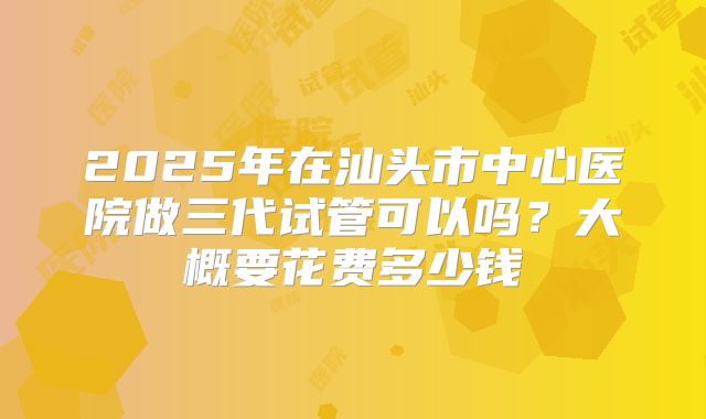 2025年在汕头市中心医院做三代试管可以吗?大概要花费多少钱