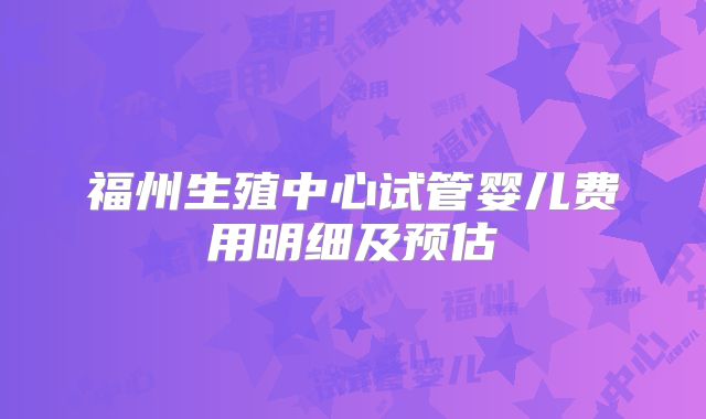 福州生殖中心试管婴儿费用明细及预估