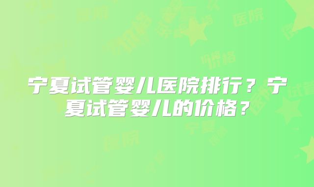 宁夏试管婴儿医院排行?宁夏试管婴儿的价格?