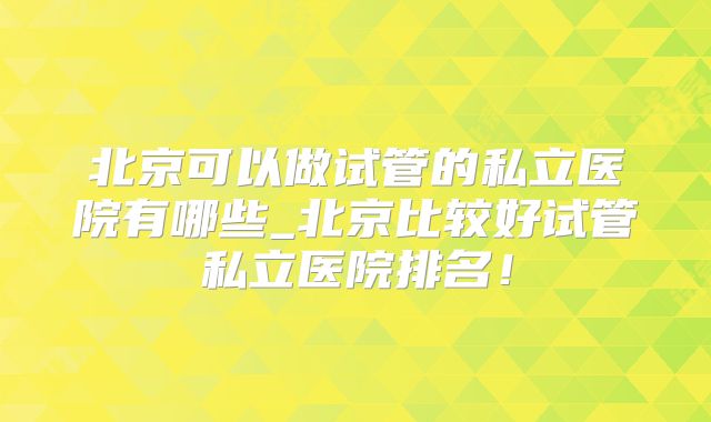 北京可以做试管的私立医院有哪些_北京比较好试管私立医院排名!