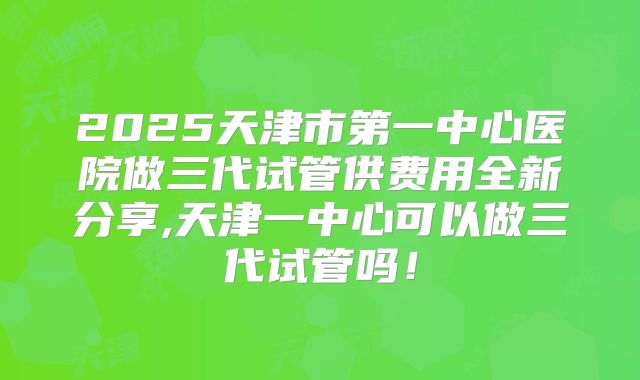 2025天津市第一中心医院做三代试管供费用全新分享,天津一中心可以做三代试管吗！