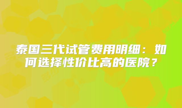 泰国三代试管费用明细:如何选择性价比高的医院?