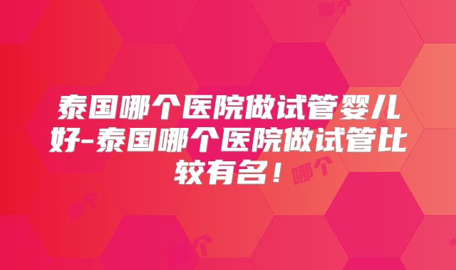 泰国哪个医院做试管婴儿好-泰国哪个医院做试管比较有名！