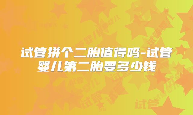 试管拼个二胎值得吗-试管婴儿第二胎要多少钱