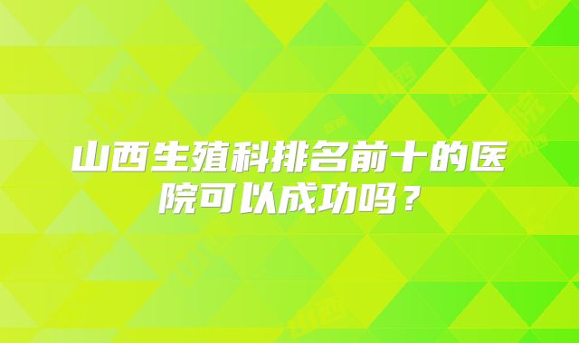 山西生殖科排名前十的医院可以成功吗？