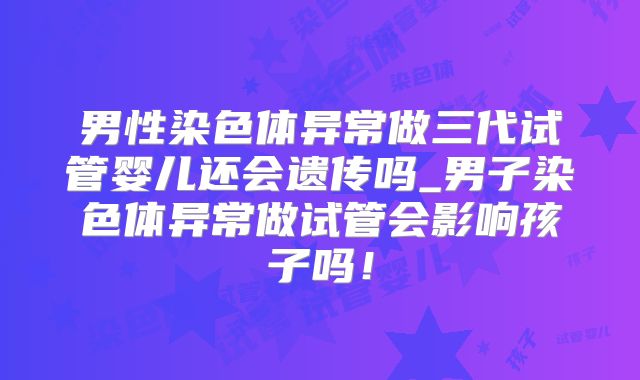 男性染色体异常做三代试管婴儿还会遗传吗_男子染色体异常做试管会影响孩子吗!