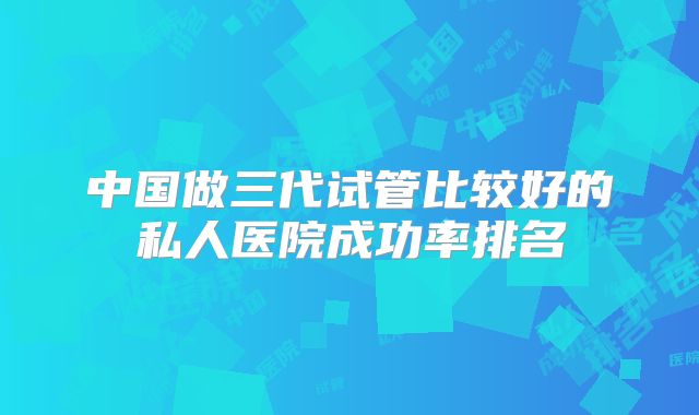 中国做三代试管比较好的私人医院成功率排名