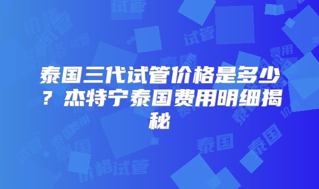 泰国三代试管价格是多少?杰特宁泰国费用明细揭秘