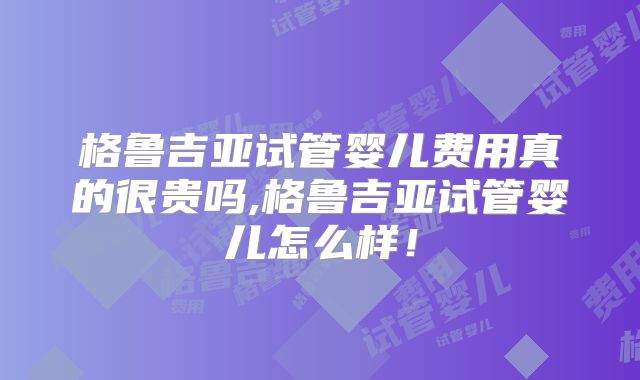 格鲁吉亚试管婴儿费用真的很贵吗,格鲁吉亚试管婴儿怎么样！
