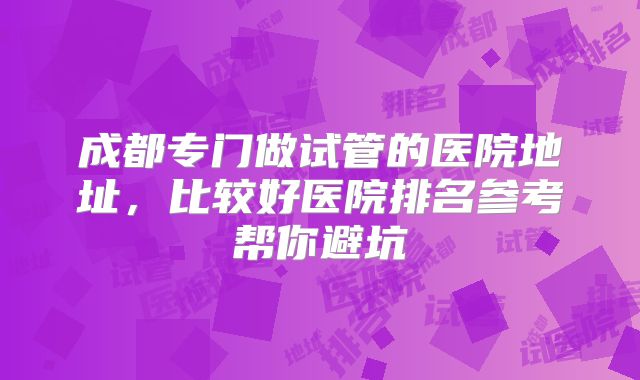 成都专门做试管的医院地址,比较好医院排名参考帮你避坑