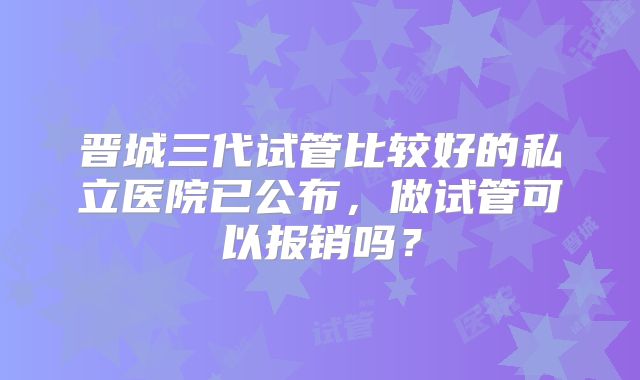 晋城三代试管比较好的私立医院已公布，做试管可以报销吗？