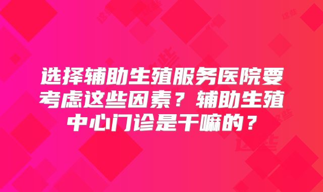 选择辅助生殖服务医院要考虑这些因素?辅助生殖中心门诊是干嘛的?