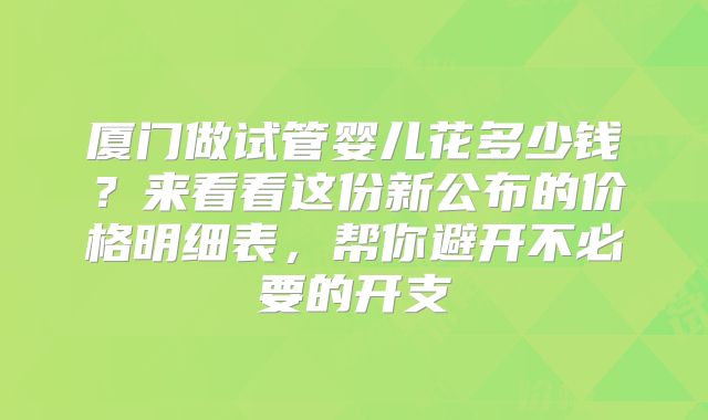 厦门做试管婴儿花多少钱？来看看这份新公布的价格明细表，帮你避开不必要的开支