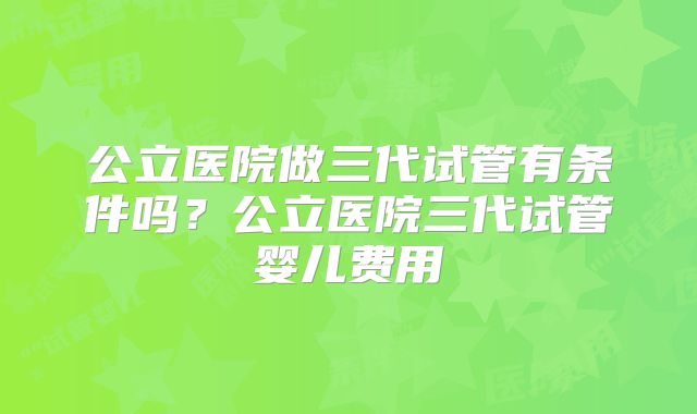 公立医院做三代试管有条件吗?公立医院三代试管婴儿费用