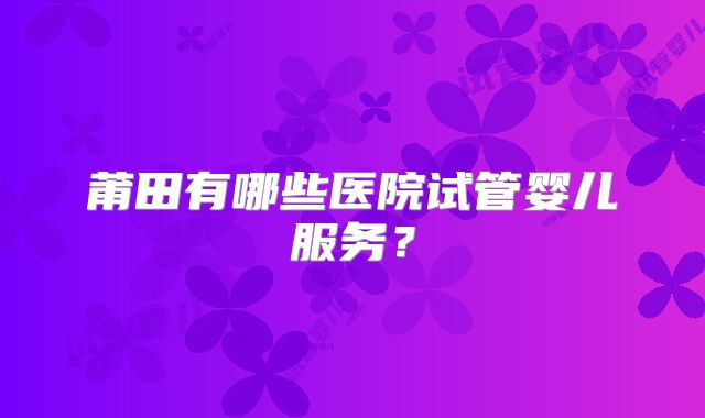 莆田有哪些医院试管婴儿服务？