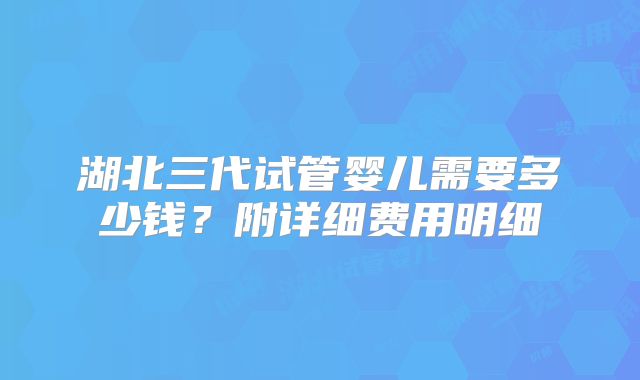 湖北三代试管婴儿需要多少钱?附详细费用明细
