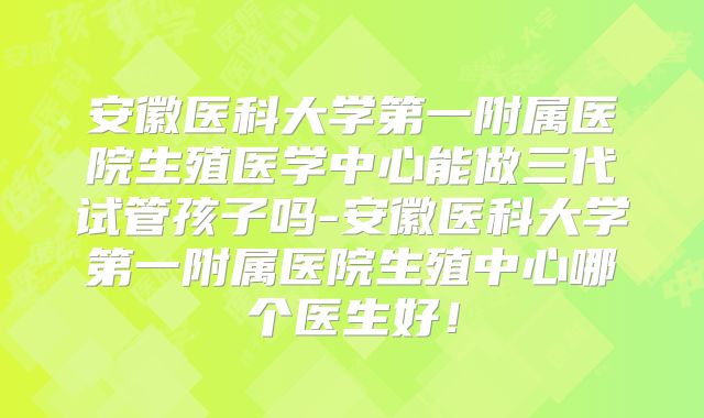 安徽医科大学第一附属医院生殖医学中心能做三代试管孩子吗-安徽医科大学第一附属医院生殖中心哪个医生好！