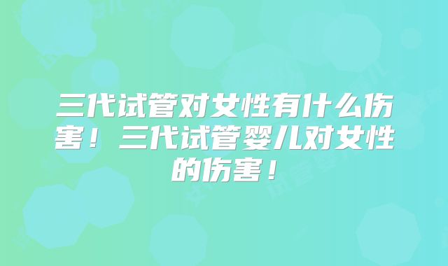 三代试管对女性有什么伤害！三代试管婴儿对女性的伤害！