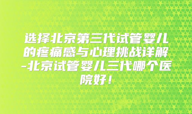 选择北京第三代试管婴儿的疼痛感与心理挑战详解-北京试管婴儿三代哪个医院好！