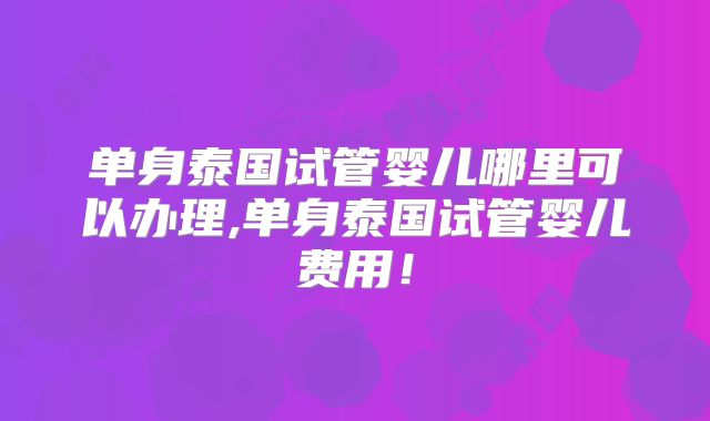 单身泰国试管婴儿哪里可以办理,单身泰国试管婴儿费用!