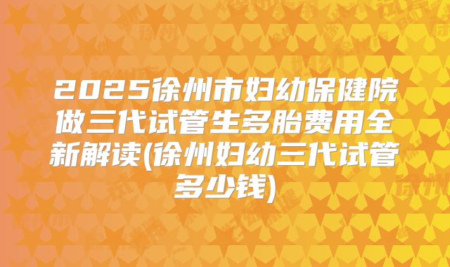 2025徐州市妇幼保健院做三代试管生多胎费用全新解读(徐州妇幼三代试管多少钱)