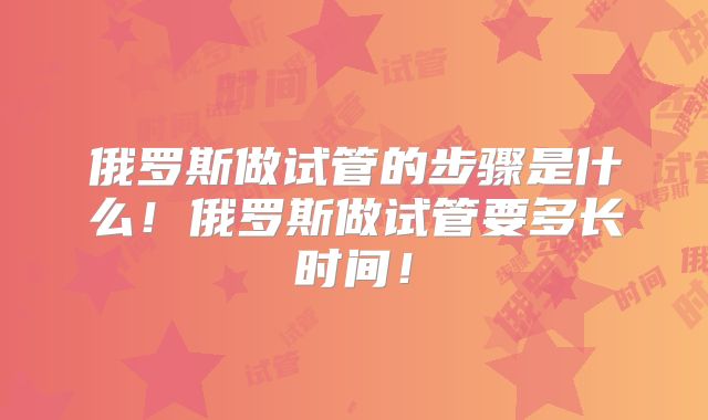 俄罗斯做试管的步骤是什么！俄罗斯做试管要多长时间！