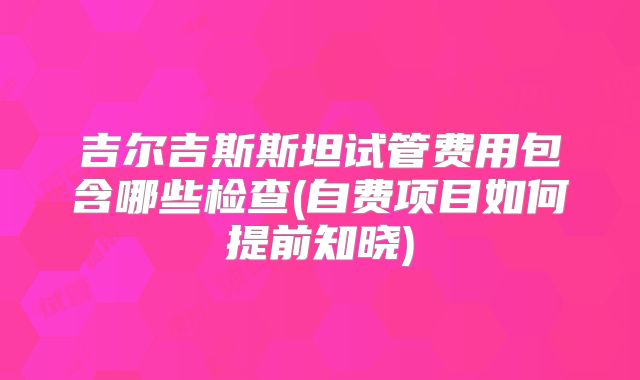 吉尔吉斯斯坦试管费用包含哪些检查(自费项目如何提前知晓)