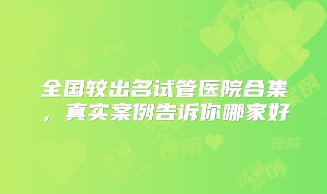 全国较出名试管医院合集，真实案例告诉你哪家好