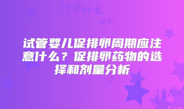 试管婴儿促排卵周期应注意什么？促排卵药物的选择和剂量分析