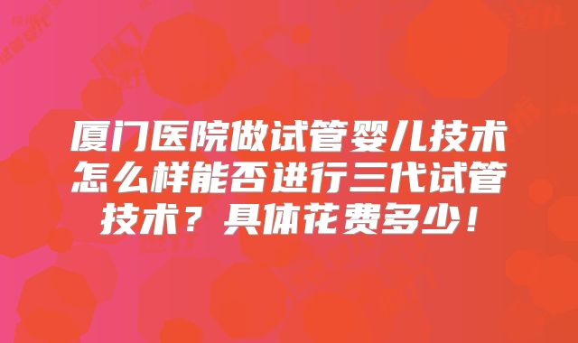 厦门医院做试管婴儿技术怎么样能否进行三代试管技术?具体花费多少!