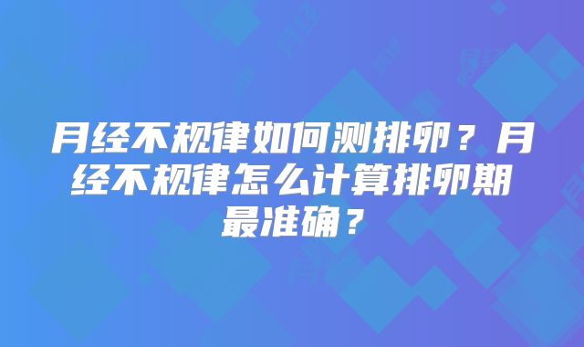 月经不规律如何测排卵?月经不规律怎么计算排卵期最准确?