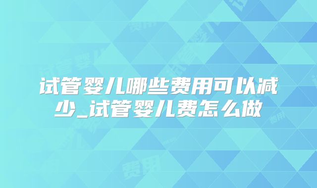 试管婴儿哪些费用可以减少_试管婴儿费怎么做