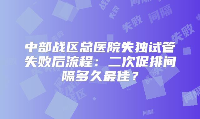 中部战区总医院失独试管失败后流程：二次促排间隔多久最佳？