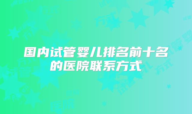 国内试管婴儿排名前十名的医院联系方式