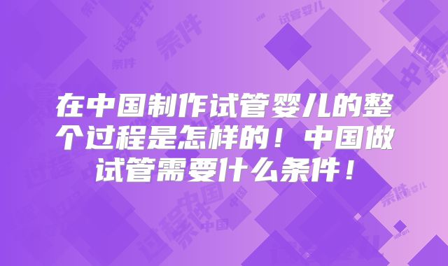在中国制作试管婴儿的整个过程是怎样的!中国做试管需要什么条件!