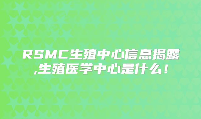 RSMC生殖中心信息揭露,生殖医学中心是什么!