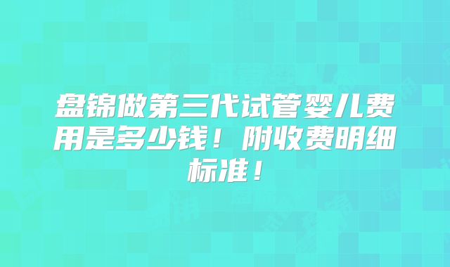 盘锦做第三代试管婴儿费用是多少钱！附收费明细标准！