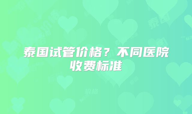 泰国试管价格？不同医院收费标准