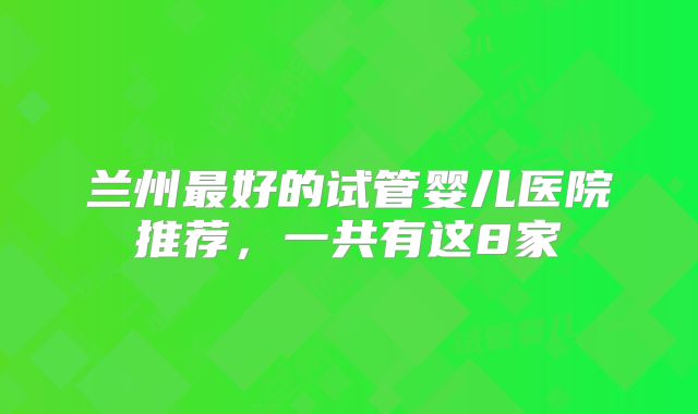 兰州最好的试管婴儿医院推荐，一共有这8家