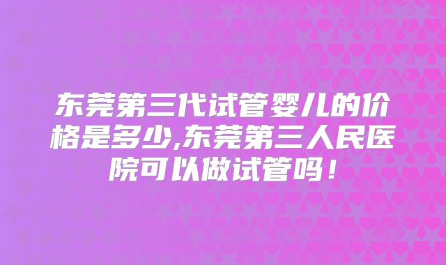 东莞第三代试管婴儿的价格是多少,东莞第三人民医院可以做试管吗!