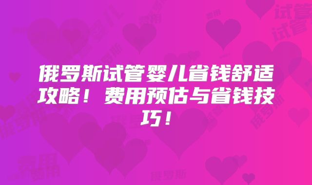 俄罗斯试管婴儿省钱舒适攻略!费用预估与省钱技巧!