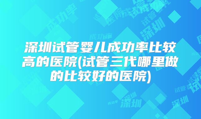 深圳试管婴儿成功率比较高的医院(试管三代哪里做的比较好的医院)
