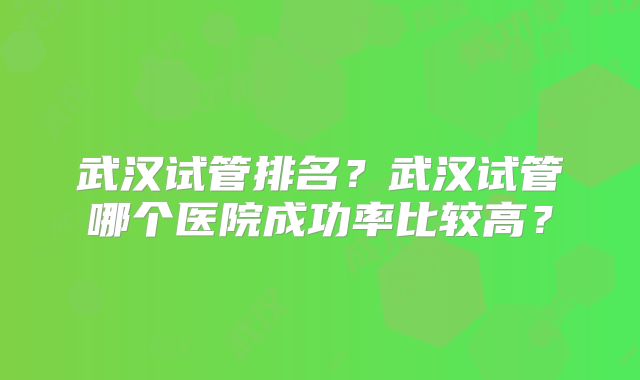 武汉试管排名？武汉试管哪个医院成功率比较高？
